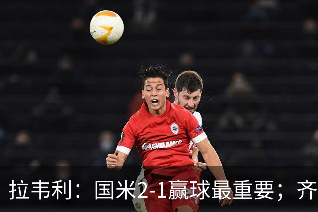 拉韦利：国米2-1赢球最重要；齐沃让我踢中路
