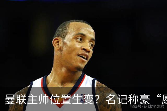 曼联主帅位置生变？名记称豪“愿意接手”，威尔科克斯更青睐他