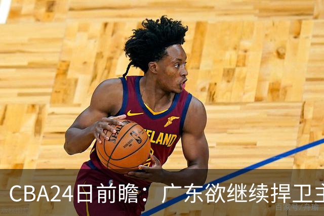 CBA24日前瞻：广东欲继续捍卫主场 邹阳状态火热率队挑战卫冕冠军